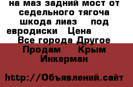 .на маз.задний мост от седельного тягоча шкода-лиаз110 под евродиски › Цена ­ 40 000 - Все города Другое » Продам   . Крым,Инкерман